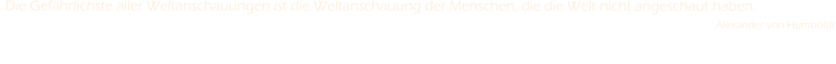 Die Gef�hrlichste aller Weltanschauungen ist die Weltanschauung der Menschen, die die Welt nicht angeschaut haben.                                                                                                                                                                                                           Alexander von Humboldt